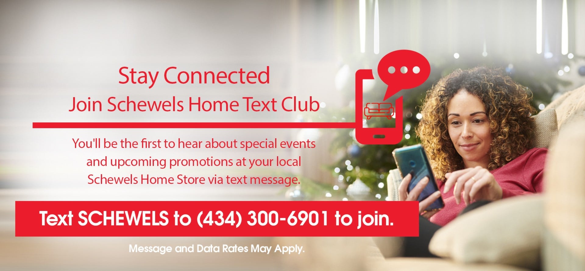 Stay Connected. Join Schewels Home Text Club | You'll be the first to hear about special events and upcoming promotions at your local Schewels Home Store via text message | Text SCHEWELS to 434 300 6901 to join. | Message and Data Rates May Apply.