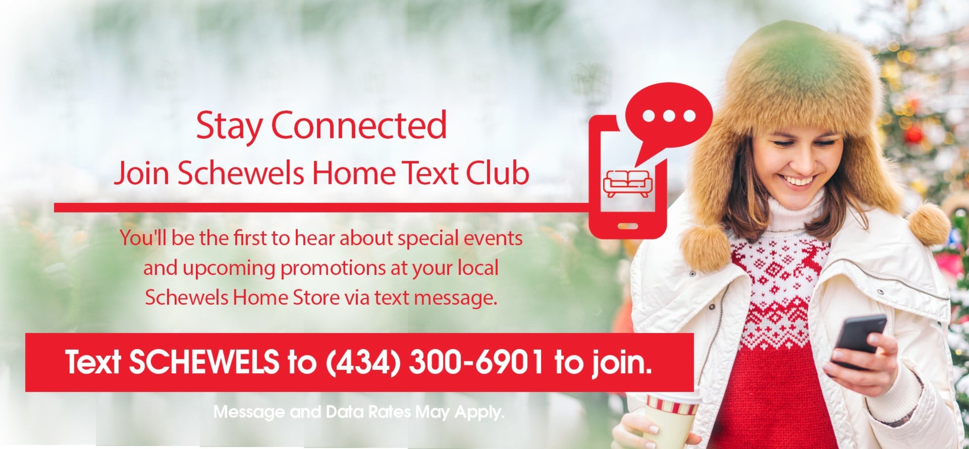 Stay Connected Join Schewel's Home Text Club | You'll be the first to hear about special events and upcoming promotions at your local Schewels Home Store via text message | Text SCHEWELS to 4343006901 to join. | Message and data rates may vary.