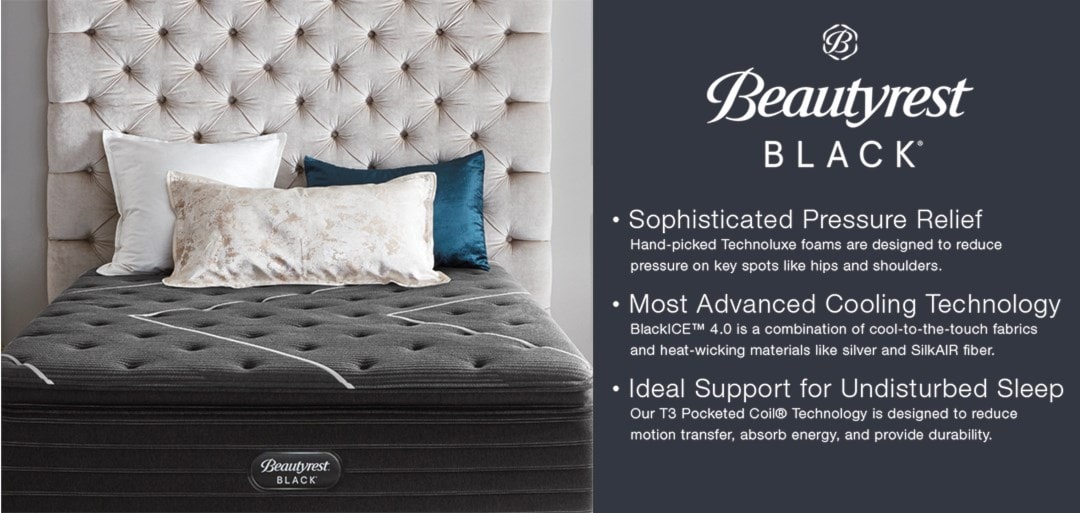 Beautyrest Black | Sophisticated Pressure Relief | hand-picked Technoluxe foams are designed to reduce pressure on key spots like hips and shoulders. | Most Advanced Cooling Technology | BlackICE 4.0 is a combination of cool-to-the-touch fabrics and heat-wicking materials like silver and SilkAIR fiber. | Ideal Support for Undisturbed Sleep | Out T3 Pocketed Coil Technology is designed to reduce motion transfer, absorb energy, and provide durability.