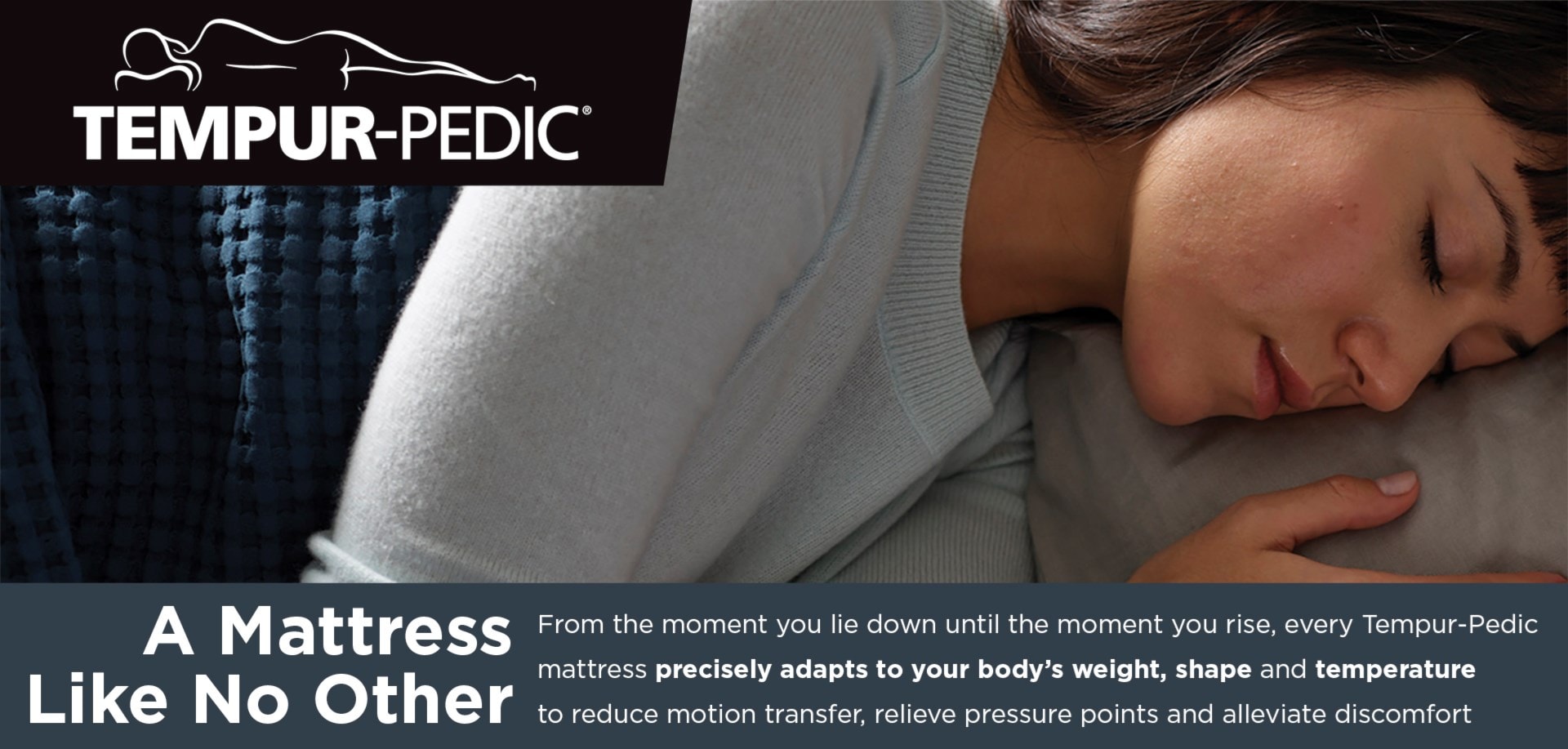Tempur-Pedic | A Mattress Like No Other | From the moment you lie down until the moment you rise, every Tempur-Pedic mattress precisely adapts to your body's weight, shape, and tempurature to reduce motion transfer, relieve pressure points and alleviate discomfort.