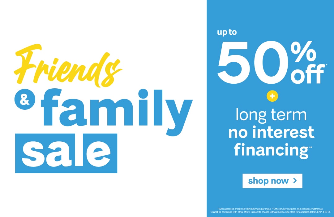 Friends & Family Sale going on now!

Save up to 50% off!

Get long-term no-interest financing.

Plus free delivery on furniture with a minimum purchase within our local delivery area!

Plus free delivery, setup, and removal on qualifying mattress purchases! 