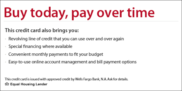 Buy today, pay over time. This credit card also brings you revolving line of credit that you can use over and over again, special financing where available, convenient monthly payments to fit your budget, easy-to-use online account management and bill payment options. This credit card is issued with approved credit by Wells Fargo Bank, N.A. Ask for details. Equal Housing Lender.
