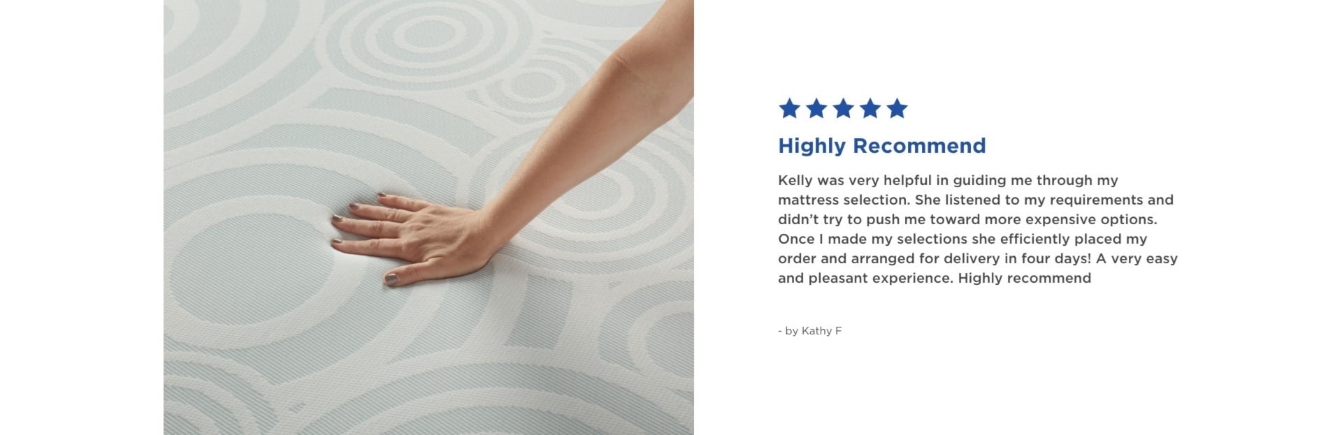 Highly Recommend | 5 Stars | Kelly was very helpful in guiding me through my mattress selection. She listened to my requirements and didn't try to push me toward more expensive options. Once I made my selections she efficiently placed my order and arranged for delivery in four days! A very easy and pleasant experience. Highly recommend - by Kathy F