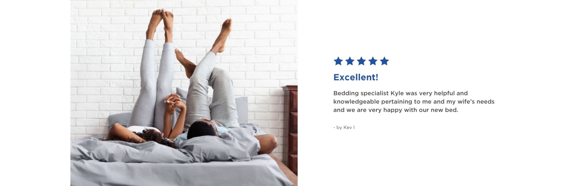 Excellent | 5 Stars | Bedding specialist Kyle was very helpful and knowledgeable pertaining to me and my wife's needs and we are very happy with our new bed. - by Kev I