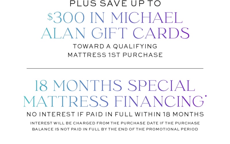 Plus Save Up To $300 In Michael Alan Gift Cards toward a qualifying Mattress 1st purchase | 18 Months Special Mattress Financing* No Interest if paid in full within 18 months Interest will be charged from the purchase date if the purchase balance is not paid in full by the end of the promotional period