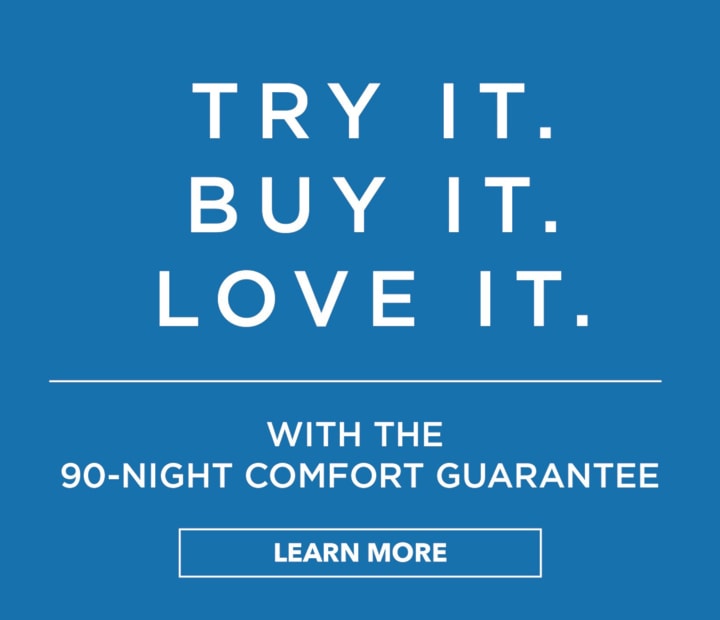 Try It. Buy It. Love It. With the 90-night comfort guarantee. Learn More >