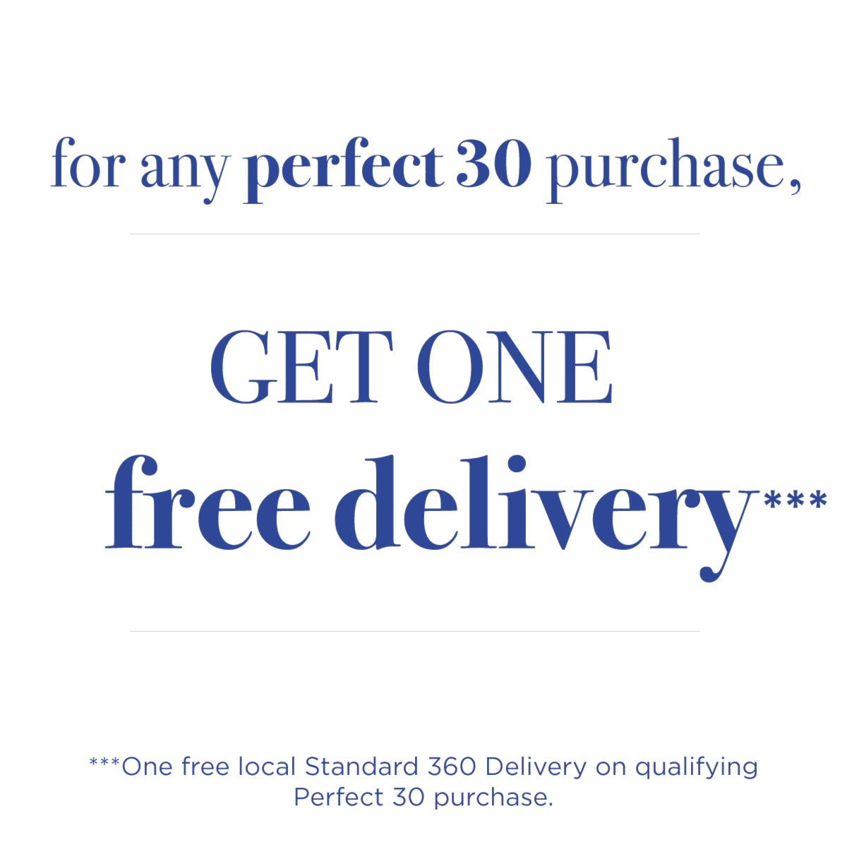 For any perfect 30 purchase, get one free delivery***|***One free local Standard 360 Delivery on qualifying Perfect 30 purchase