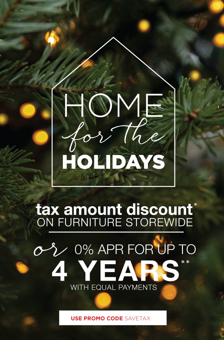 Home for the Holidays - Tax Amount Discount on Furniture Storewide* or special financing | Use Promo Code SAVETAX