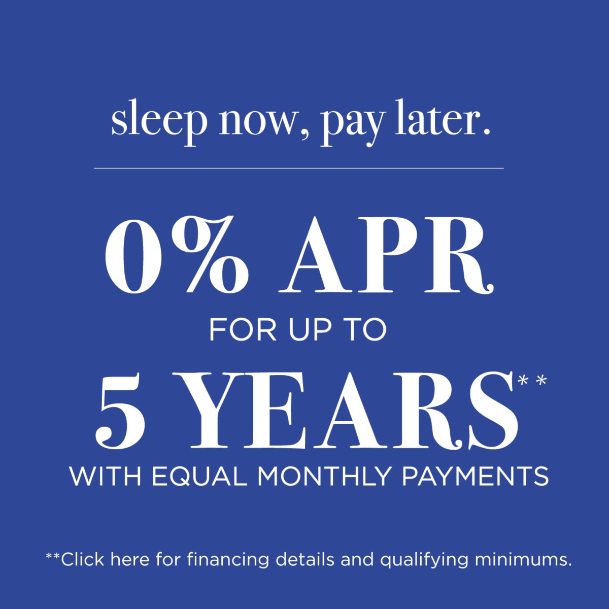 0% APR for up to 5 Years* with equal monthly payments | **Click here for financing details and qualifying minimums.