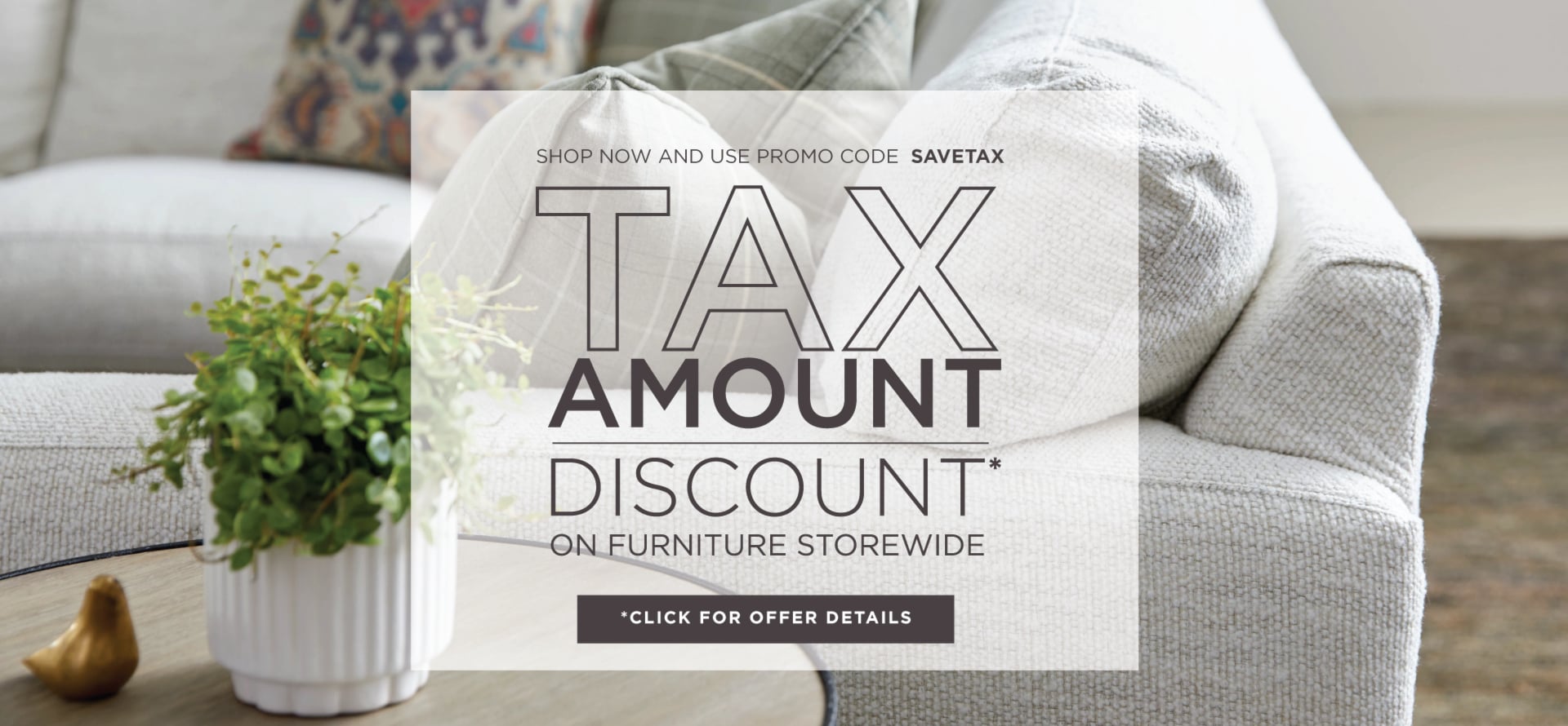 Tax Amount Discount* On Furniture Storewide | Shop Now and use promo code SAVETAX