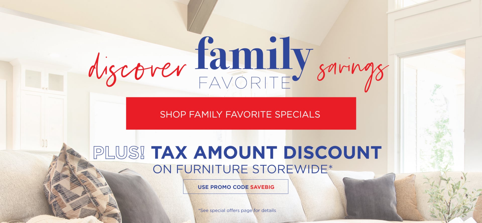 Discover Family Favorite Savings | Shop Family Favorite Specials | Plus Tax Amount Discount on Furniture Storewide*. *See store or special offers page for details.