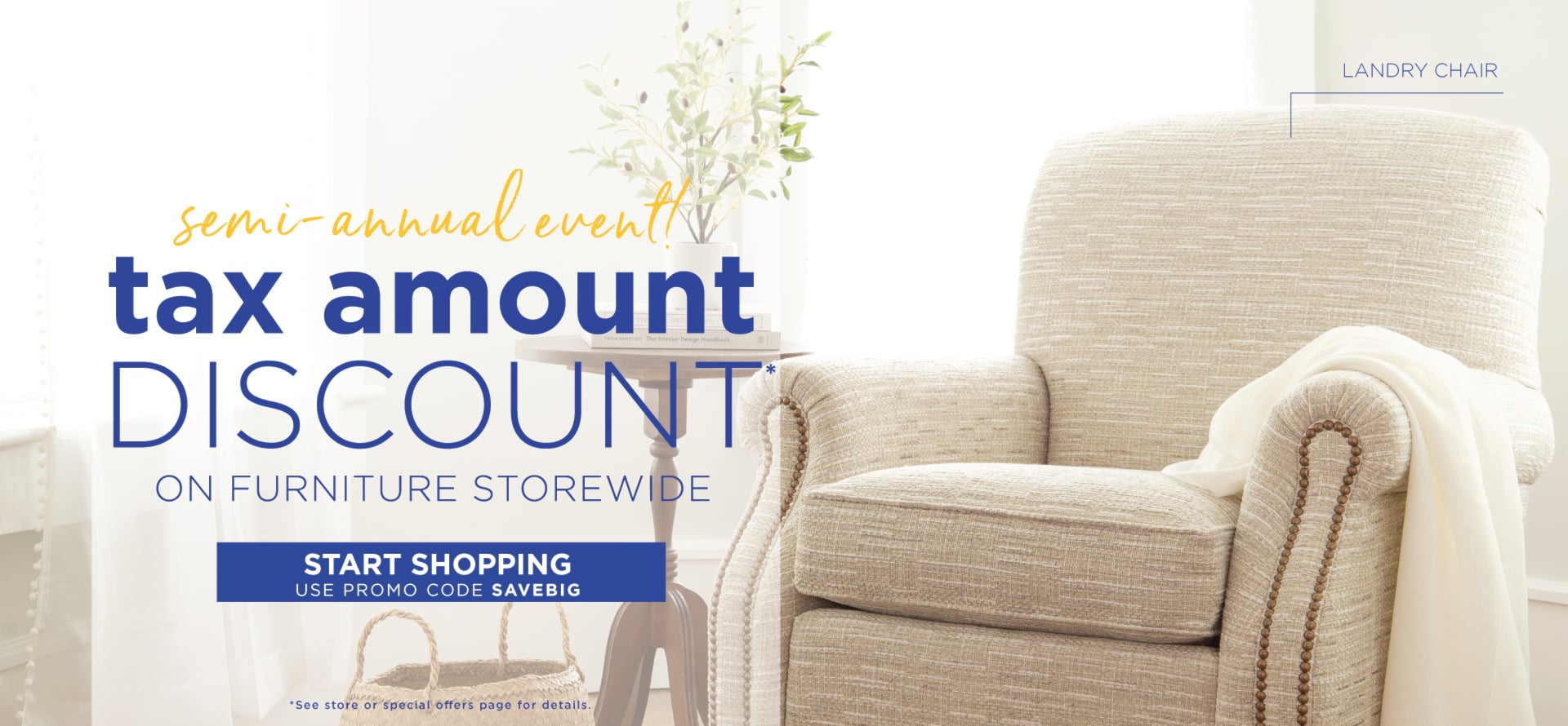 Tax Amount Discount* on furniture storewide.  *See special offers page or store for details.  Use promo code SAVEBIG