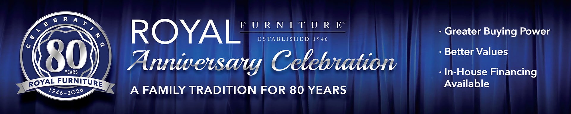 Shop the sale celebrate Royal Furniture's 80th Anniversary. A family tradition for 80 years. Greater buying power. Better Values. In house financing available to those that qualify.