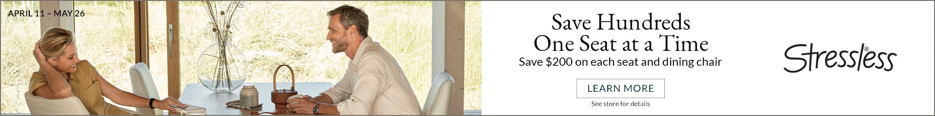 Save Hundreds One Seat at a Time 
Save $200 on each seat and dining chair
Learn More Stressless