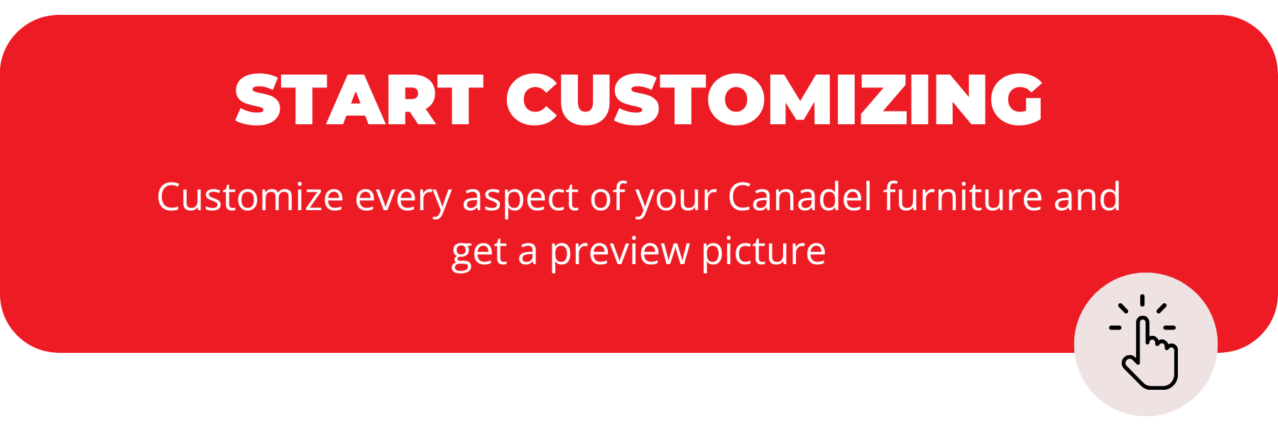 start customizing, customize every aspect of your Canadel furniture and get a preview picture