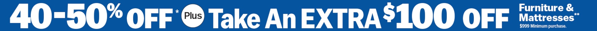 40-50% Off* plus Take an Extra $100 Off Furniture & Mattresses** $999 Minimum Purchase. 