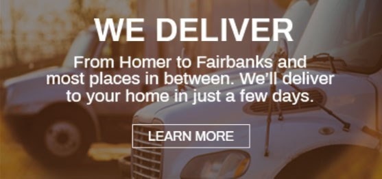 We Deliver. From Homer to Fairbanks and most places in between. We'll deliver to your home in just a few days. Learn More.