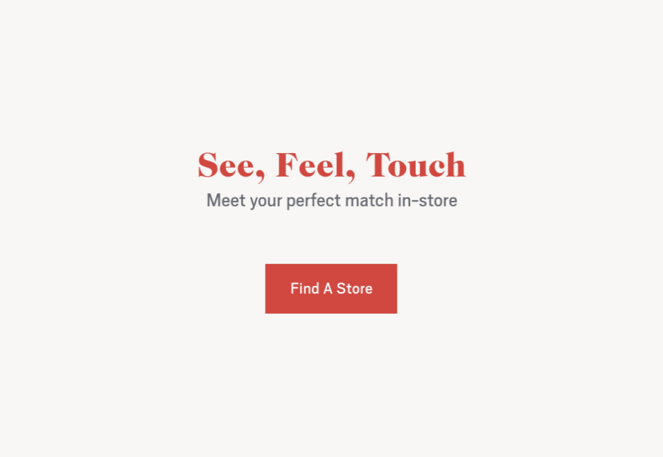 See, Feel, Touch. Meet your perfect match in store. Click to find a store.